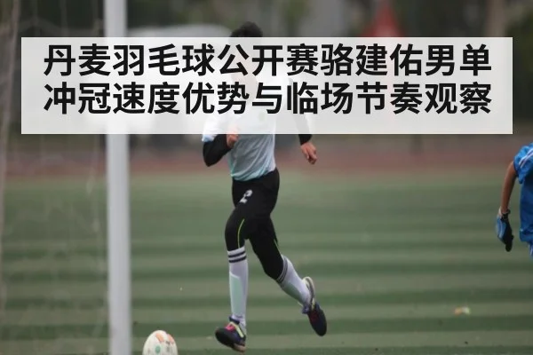 丹麦羽毛球公开赛骆建佑男单冲冠速度优势与临场节奏观察 - leyu