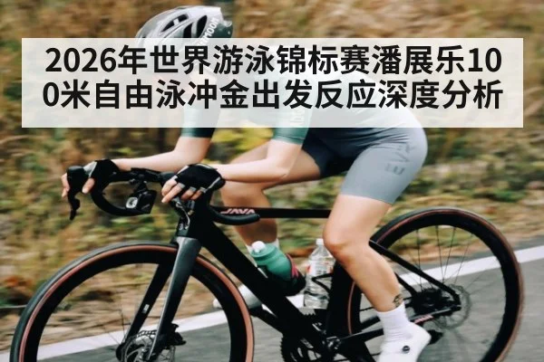 2026年世界游泳锦标赛潘展乐100米自由泳冲金出发反应深度分析 - leyu