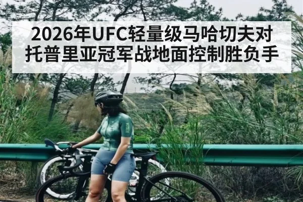 2026年UFC轻量级马哈切夫对托普里亚冠军战地面控制胜负手 - leyu
